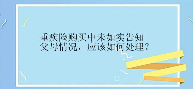 重疾险购买中未如实告知父母情况，应该如何处理？