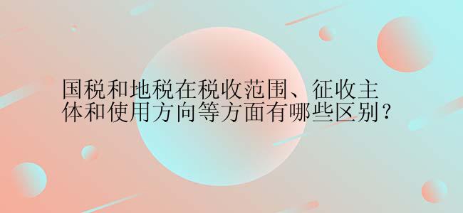 国税和地税在税收范围、征收主体和使用方向等方面有哪些区别？