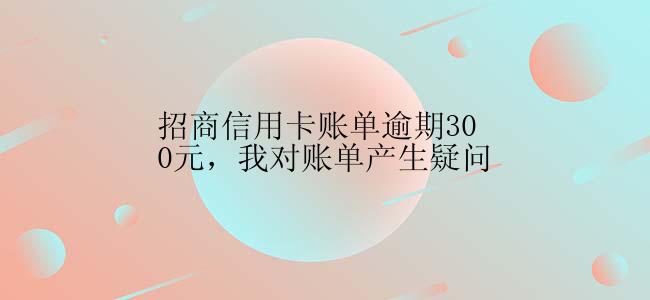 招商信用卡账单逾期300元，我对账单产生疑问