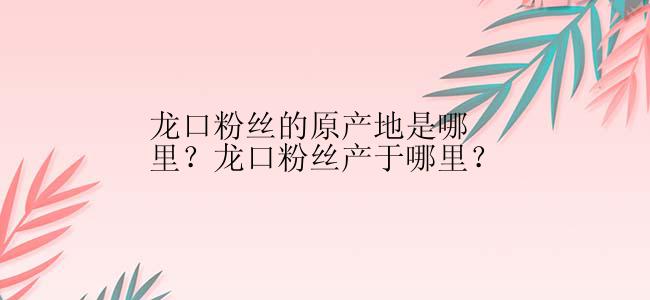 龙口粉丝的原产地是哪里？龙口粉丝产于哪里？