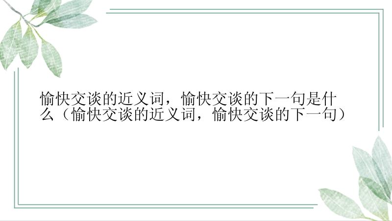 愉快交谈的近义词，愉快交谈的下一句是什么（愉快交谈的近义词，愉快交谈的下一句）