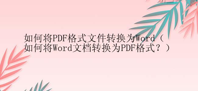 如何将PDF格式文件转换为Word（如何将Word文档转换为PDF格式？）