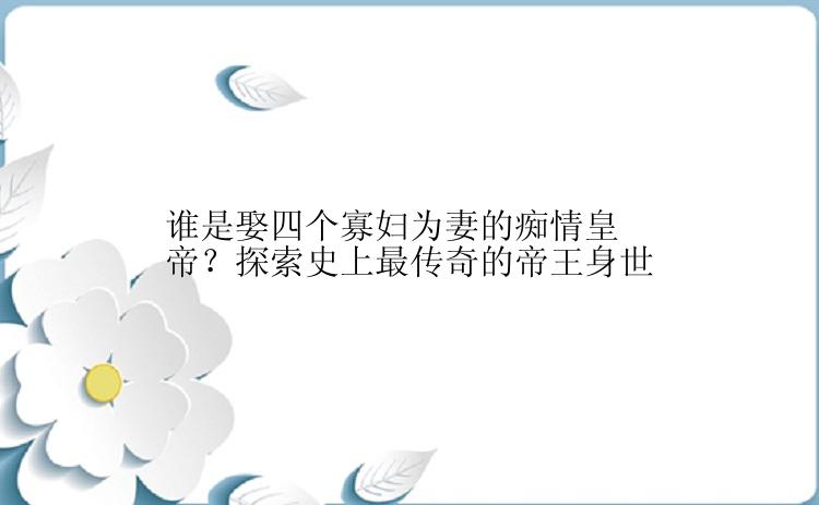 谁是娶四个寡妇为妻的痴情皇帝？探索史上最传奇的帝王身世