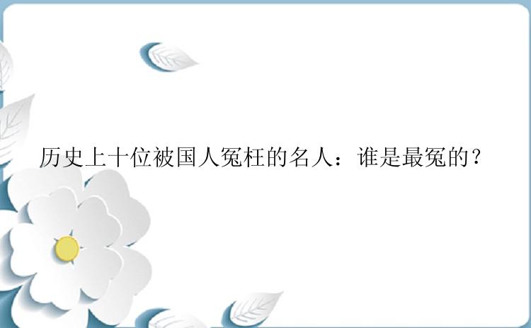 历史上十位被国人冤枉的名人：谁是最冤的？