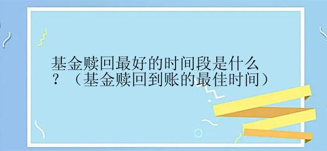 基金赎回最好的时间段是什么？（基金赎回到账的最佳时间）