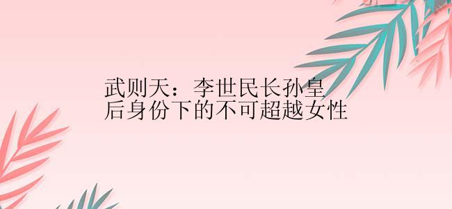 武则天：李世民长孙皇后身份下的不可超越女性