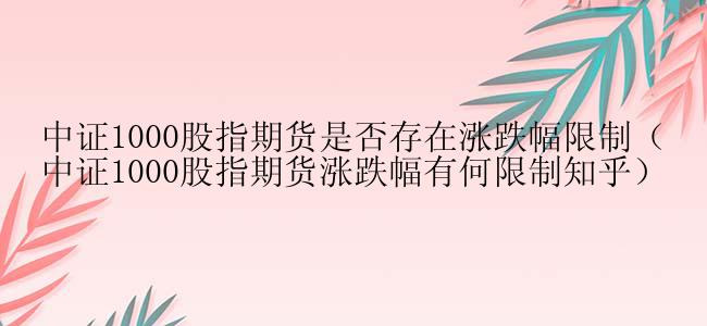 中证1000股指期货是否存在涨跌幅限制（中证1000股指期货涨跌幅有何限制知乎）