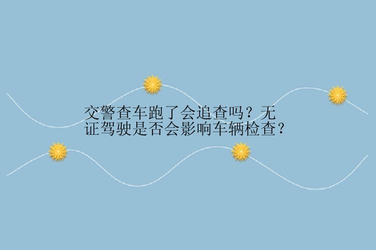 交警查车跑了会追查吗？无证驾驶是否会影响车辆检查？