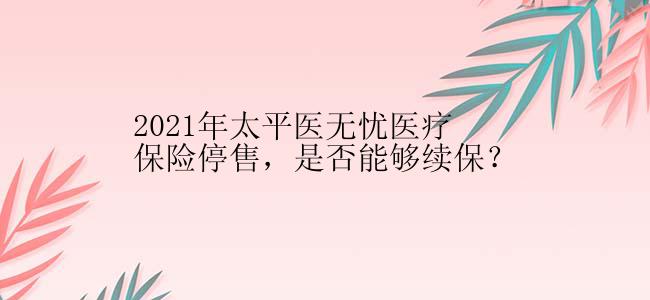 2021年太平医无忧医疗保险停售，是否能够续保？