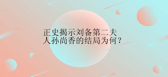 正史揭示刘备第二夫人孙尚香的结局为何？