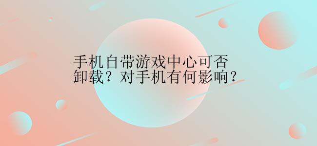 手机自带游戏中心可否卸载？对手机有何影响？