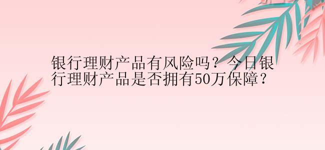 银行理财产品有风险吗？今日银行理财产品是否拥有50万保障？