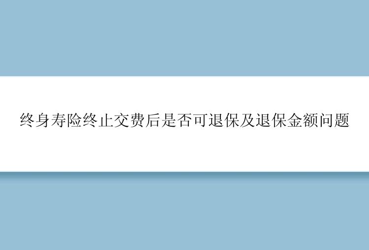 终身寿险终止交费后是否可退保及退保金额问题