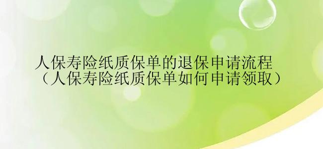 人保寿险纸质保单的退保申请流程（人保寿险纸质保单如何申请领取）