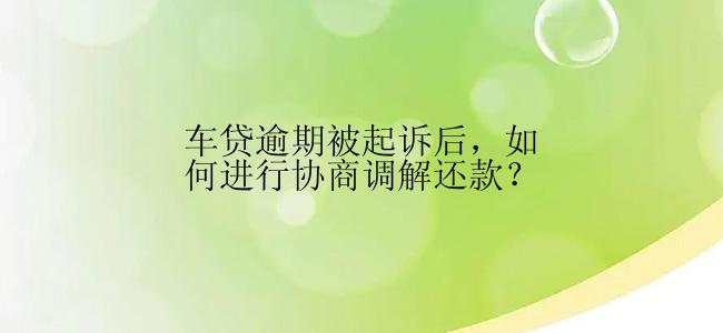 车贷逾期被起诉后，如何进行协商调解还款？