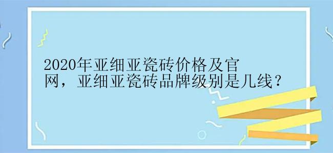 2020年亚细亚瓷砖价格及官网，亚细亚瓷砖品牌级别是几线？