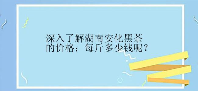 深入了解湖南安化黑茶的价格：每斤多少钱呢？