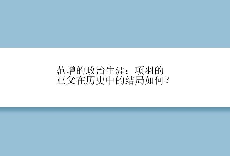 范增的政治生涯：项羽的亚父在历史中的结局如何？