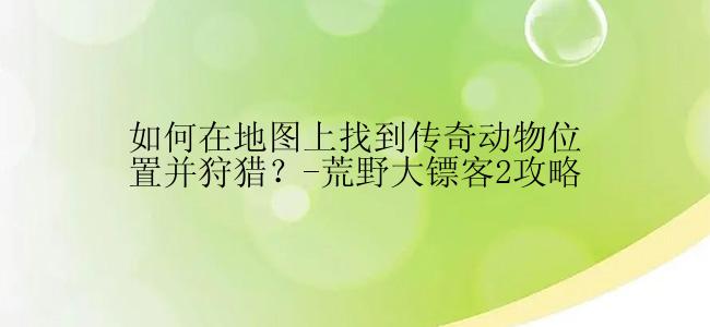 如何在地图上找到传奇动物位置并狩猎？-荒野大镖客2攻略