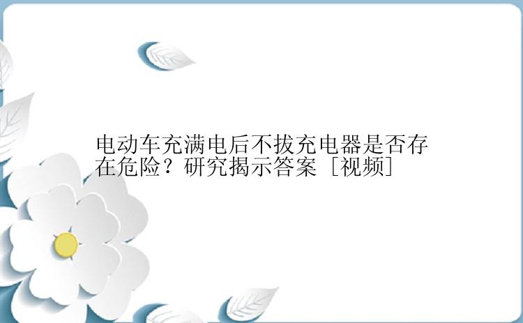 电动车充满电后不拔充电器是否存在危险？研究揭示答案 [视频]