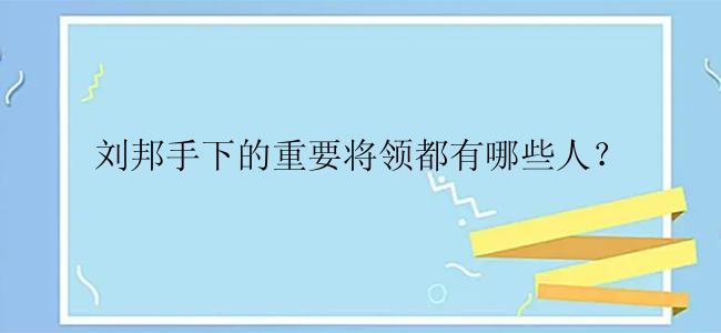 刘邦手下的重要将领都有哪些人？