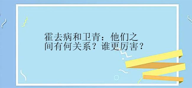 霍去病和卫青：他们之间有何关系？谁更厉害？