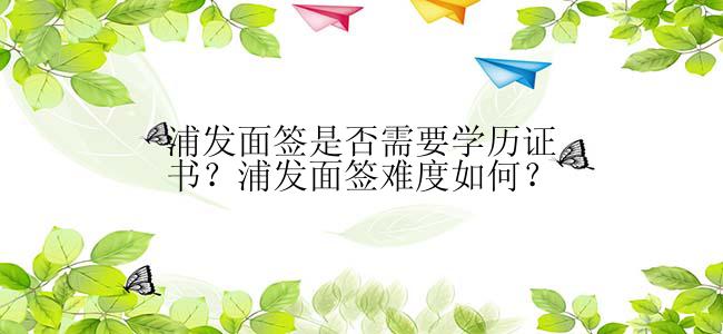 浦发面签是否需要学历证书？浦发面签难度如何？