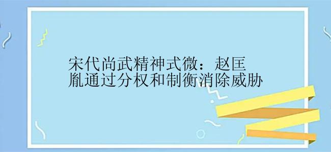 宋代尚武精神式微：赵匡胤通过分权和制衡消除威胁