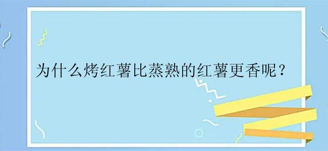 为什么烤红薯比蒸熟的红薯更香呢？