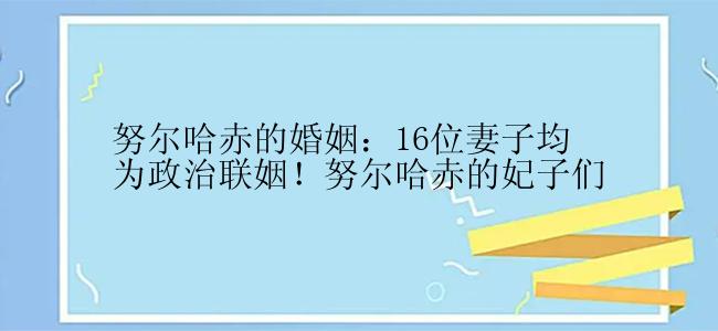 努尔哈赤的婚姻：16位妻子均为政治联姻！努尔哈赤的妃子们