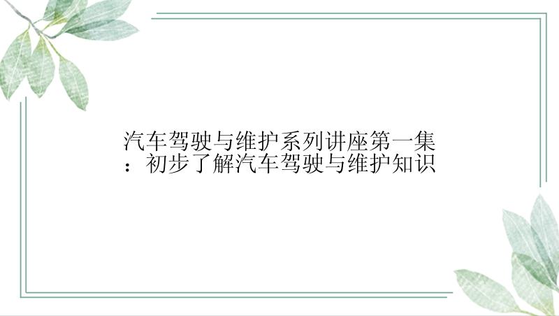 汽车驾驶与维护系列讲座第一集：初步了解汽车驾驶与维护知识