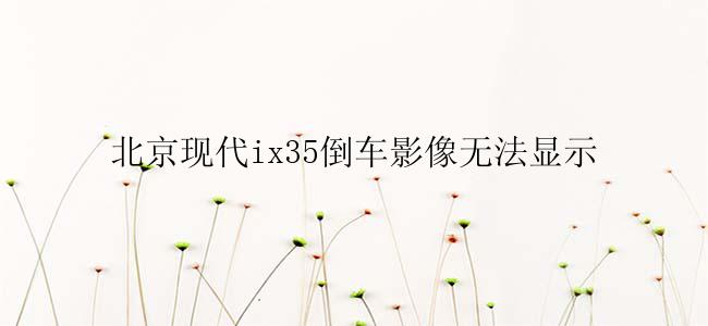 北京现代ix35倒车影像无法显示