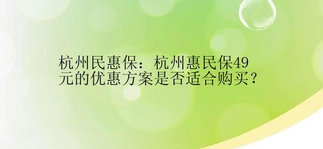 杭州民惠保：杭州惠民保49元的优惠方案是否适合购买？