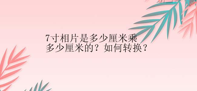 7寸相片是多少厘米乘多少厘米的？如何转换？