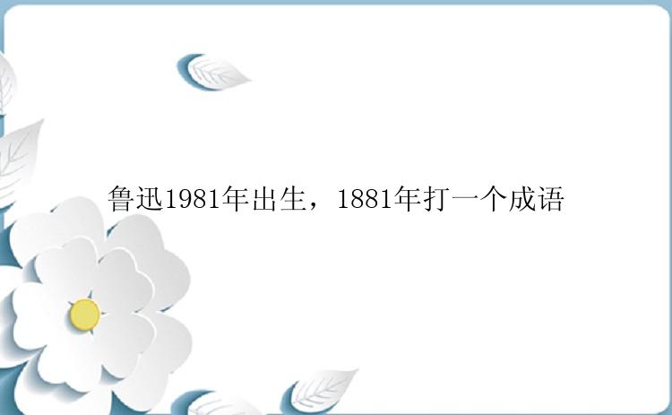 鲁迅1981年出生，1881年打一个成语