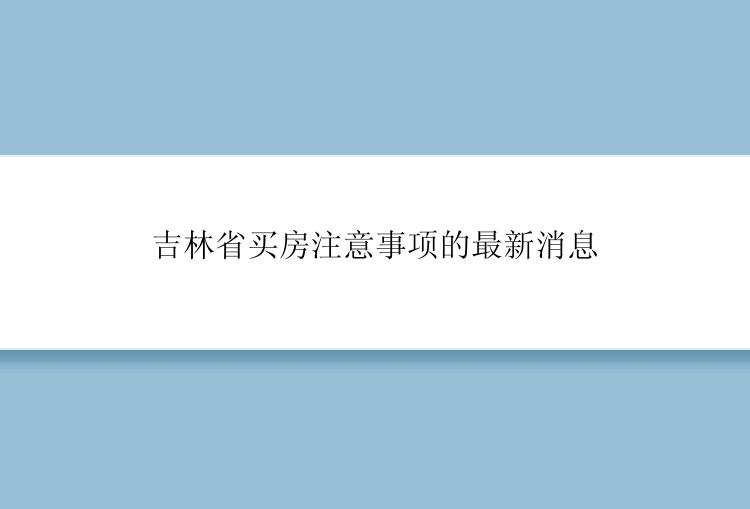 吉林省买房注意事项的最新消息