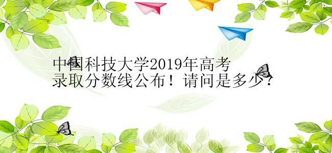 中国科技大学2019年高考录取分数线公布！请问是多少？