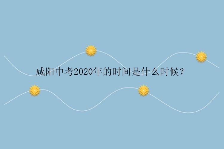 咸阳中考2020年的时间是什么时候？