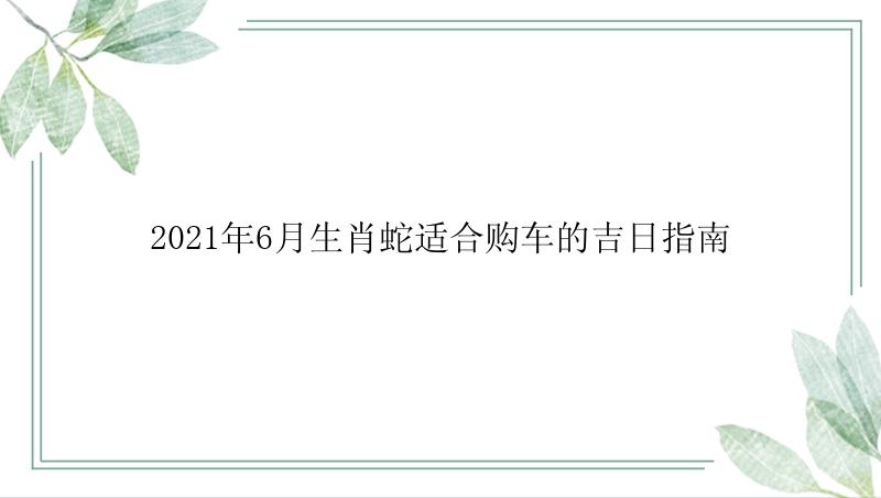 2021年6月生肖蛇适合购车的吉日指南