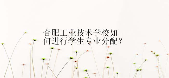 合肥工业技术学校如何进行学生专业分配？