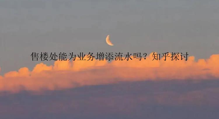 售楼处能为业务增添流水吗？知乎探讨