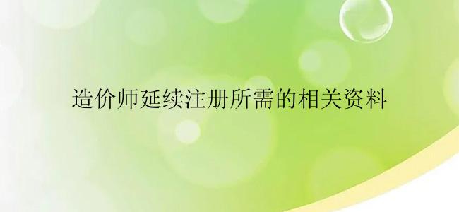 造价师延续注册所需的相关资料