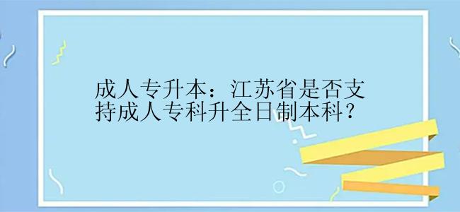 成人专升本：江苏省是否支持成人专科升全日制本科？