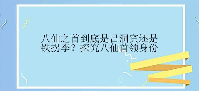 八仙之首到底是吕洞宾还是铁拐李？探究八仙首领身份