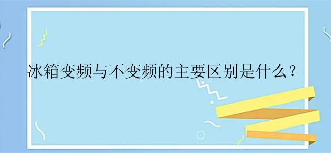 冰箱变频与不变频的主要区别是什么？