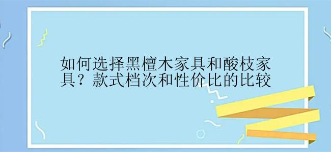 如何选择黑檀木家具和酸枝家具？款式档次和性价比的比较