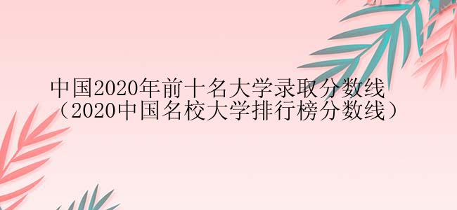 中国2020年前十名大学录取分数线（2020中国名校大学排行榜分数线）