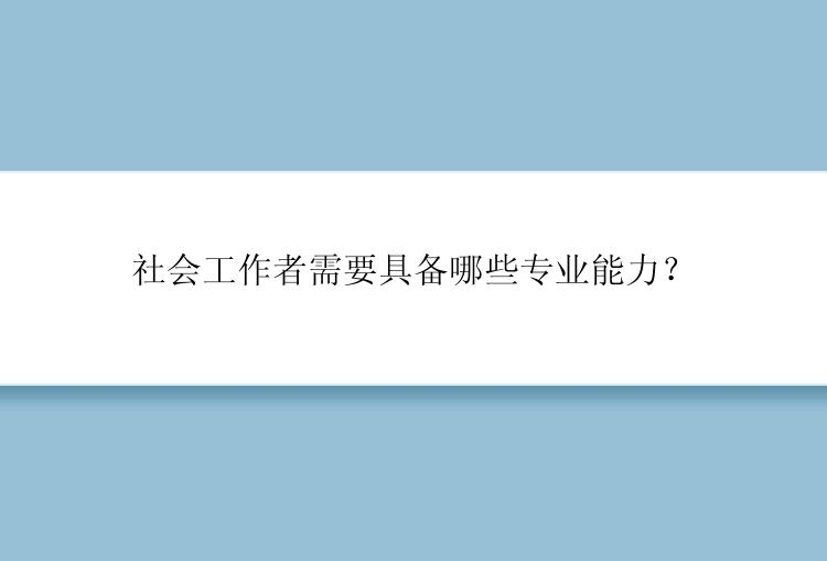 社会工作者需要具备哪些专业能力？