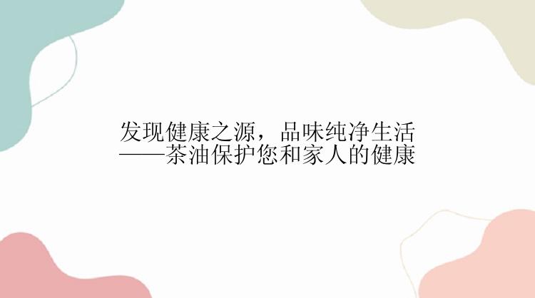 发现健康之源，品味纯净生活——茶油保护您和家人的健康