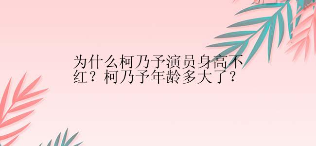 为什么柯乃予演员身高不红？柯乃予年龄多大了？